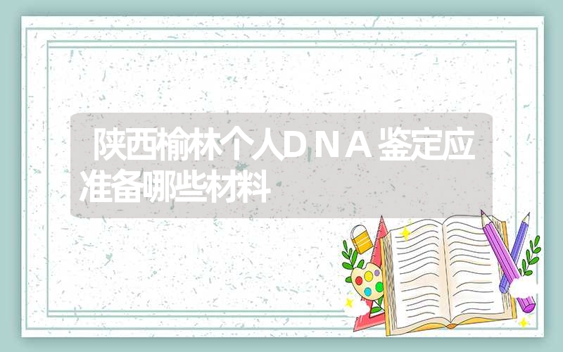 陕西榆林个人DNA鉴定应准备哪些材料