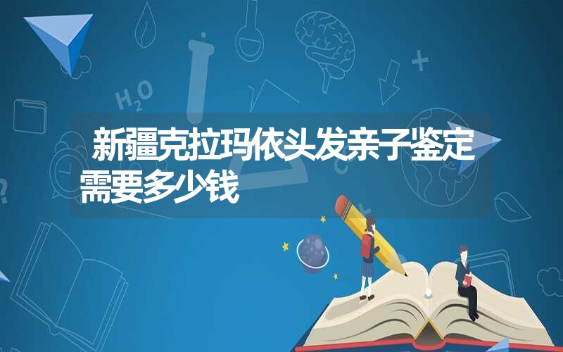 新疆克拉玛依头发亲子鉴定需要多少钱