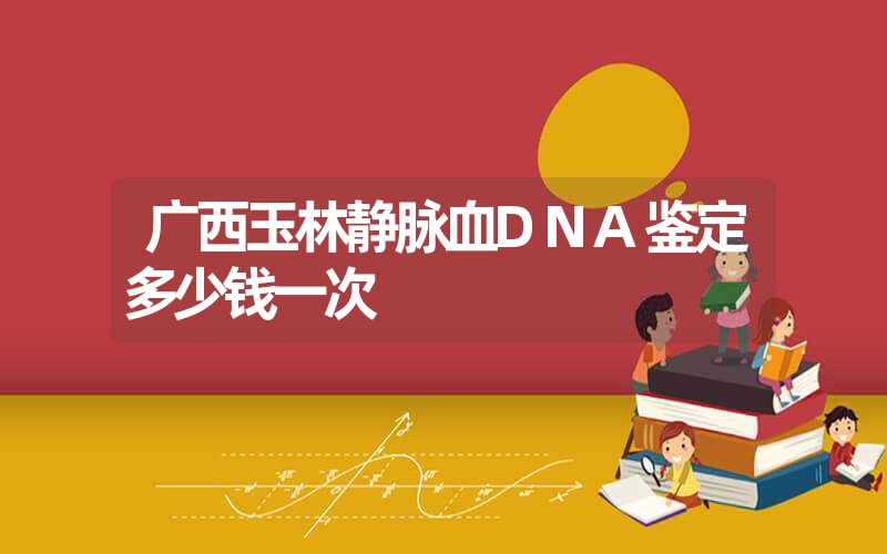 广西玉林静脉血DNA鉴定多少钱一次