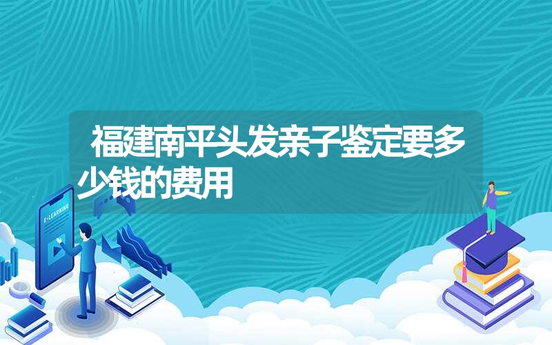 福建南平头发亲子鉴定要多少钱的费用