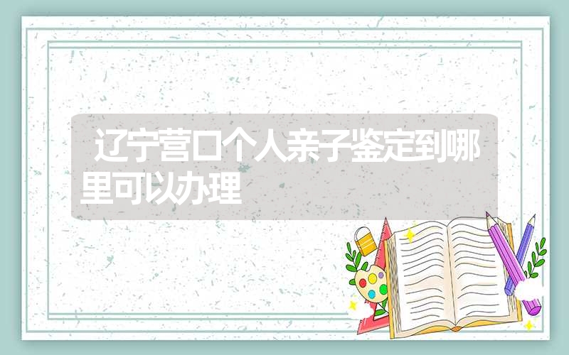 辽宁营口个人亲子鉴定到哪里可以办理