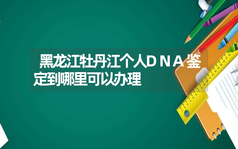 黑龙江牡丹江个人DNA鉴定到哪里可以办理