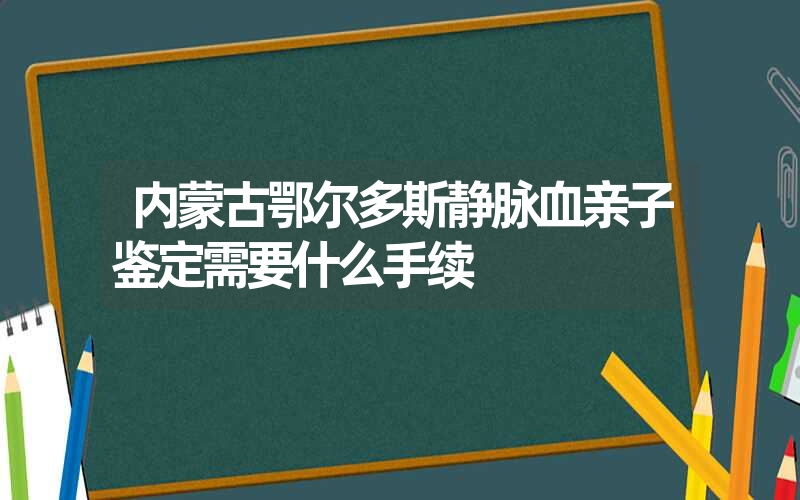 内蒙古鄂尔多斯静脉血亲子鉴定需要什么手续