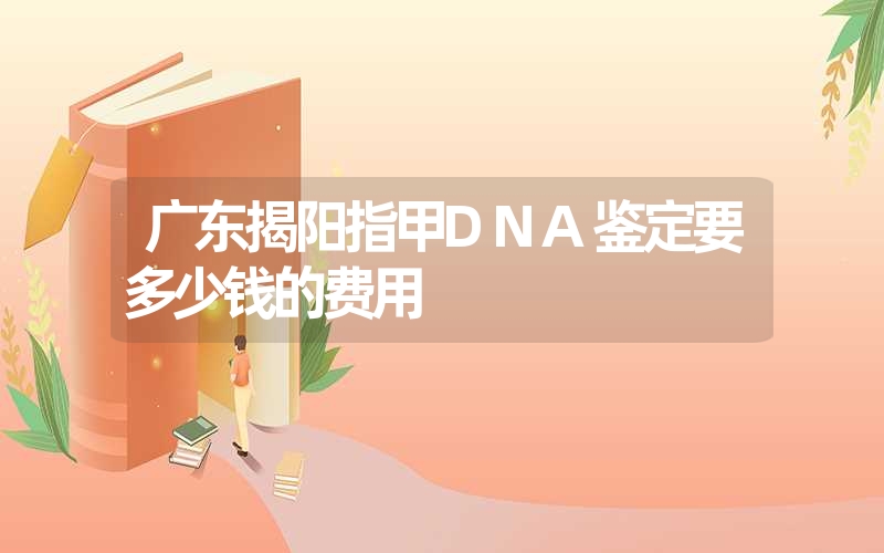 广东揭阳指甲DNA鉴定要多少钱的费用