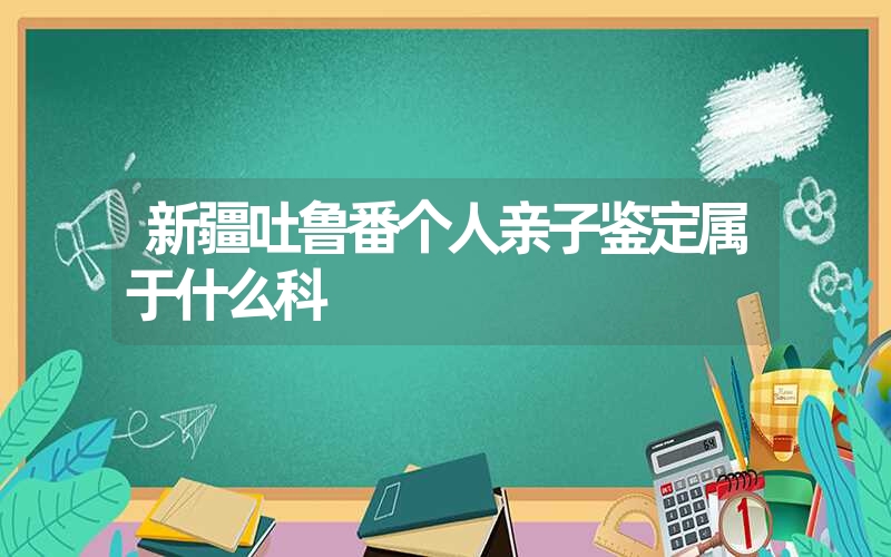 新疆吐鲁番个人亲子鉴定属于什么科