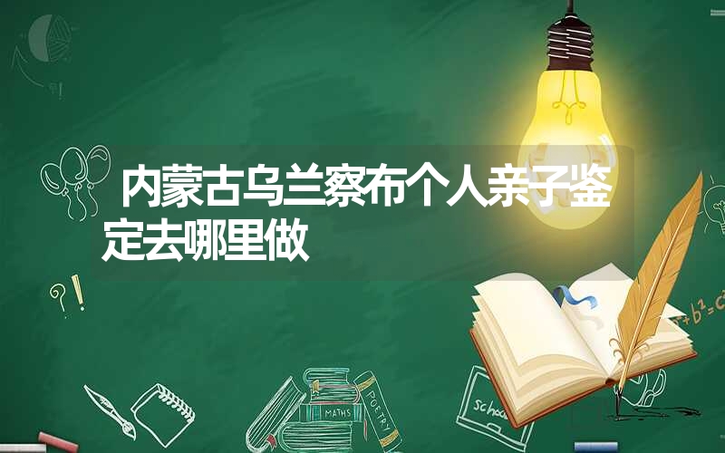 内蒙古乌兰察布个人亲子鉴定去哪里做