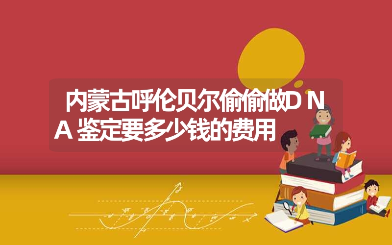 内蒙古呼伦贝尔偷偷做DNA鉴定要多少钱的费用