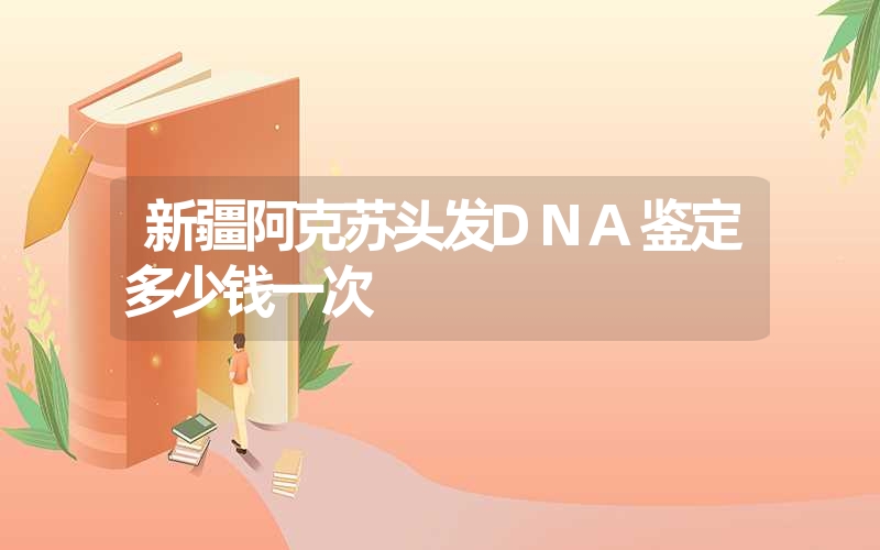 新疆阿克苏头发DNA鉴定多少钱一次