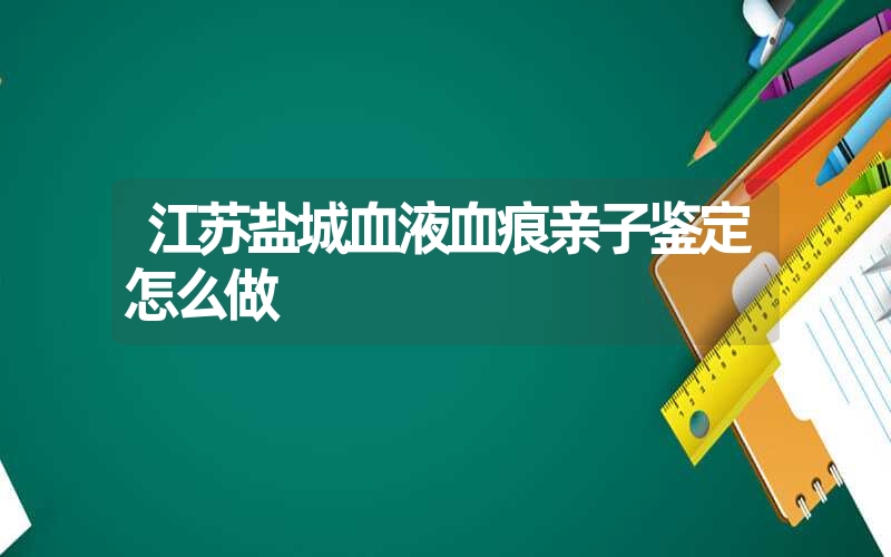 江苏盐城血液血痕亲子鉴定怎么做