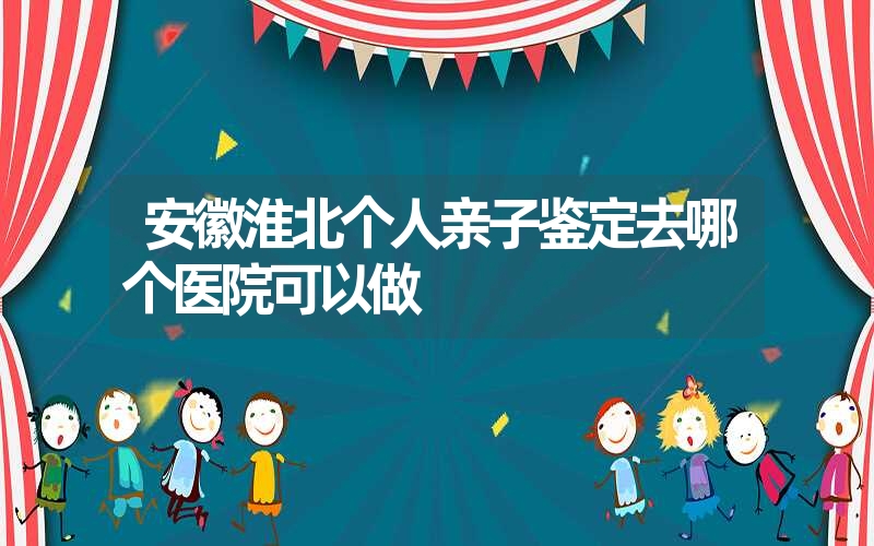 安徽淮北个人亲子鉴定去哪个医院可以做