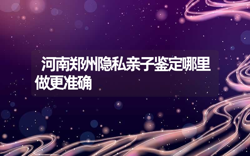 河南郑州隐私亲子鉴定哪里做更准确