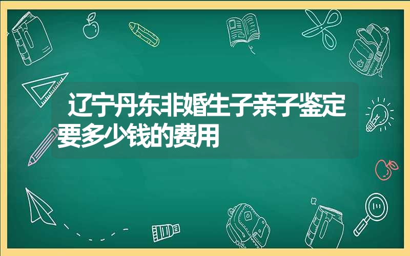 辽宁丹东非婚生子亲子鉴定要多少钱的费用