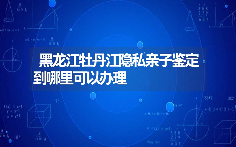 黑龙江牡丹江隐私亲子鉴定到哪里可以办理