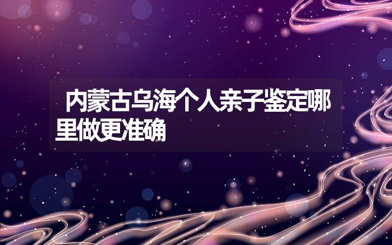 内蒙古乌海个人亲子鉴定哪里做更准确