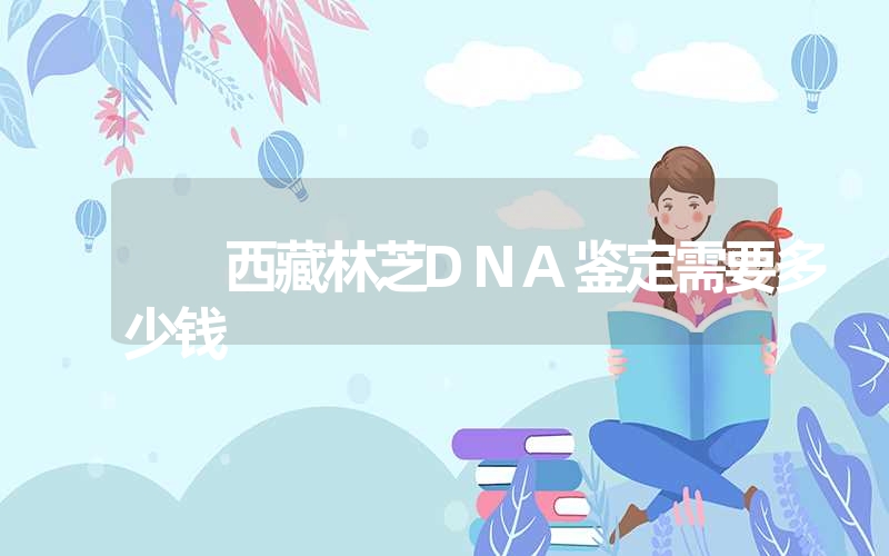 西藏林芝DNA鉴定需要多少钱