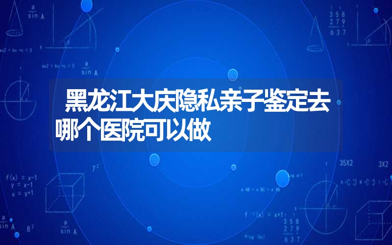 黑龙江大庆隐私亲子鉴定去哪个医院可以做