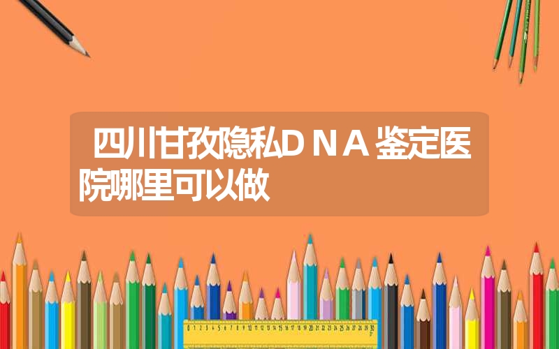 四川甘孜隐私DNA鉴定医院哪里可以做