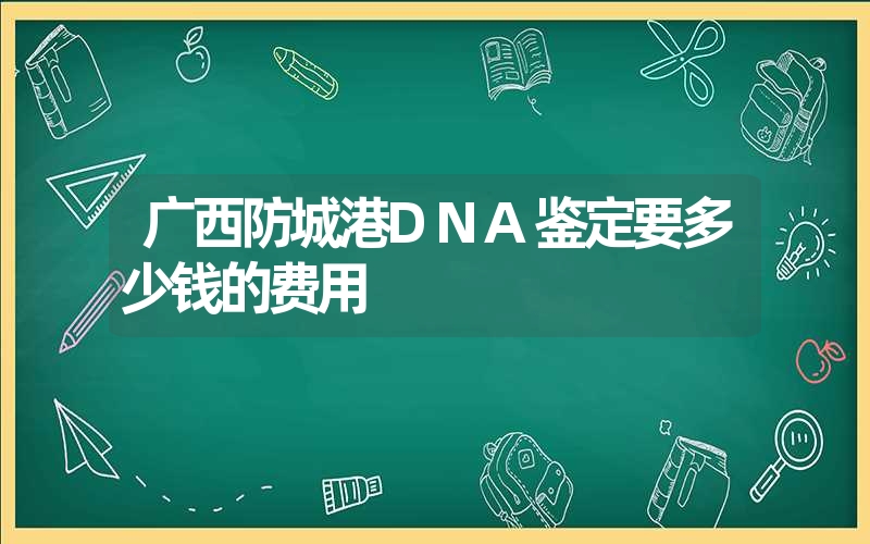 广西防城港DNA鉴定要多少钱的费用