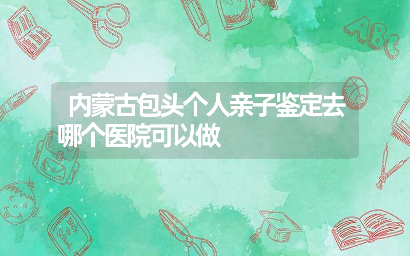 内蒙古包头个人亲子鉴定去哪个医院可以做