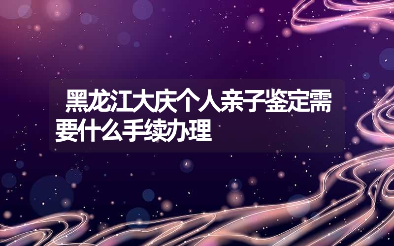 黑龙江大庆个人亲子鉴定需要什么手续办理