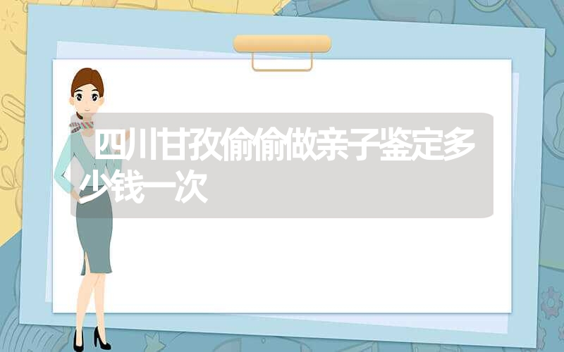 四川甘孜偷偷做亲子鉴定多少钱一次