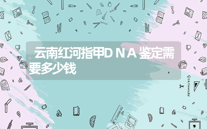 云南红河指甲DNA鉴定需要多少钱