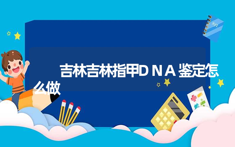 吉林吉林指甲DNA鉴定怎么做