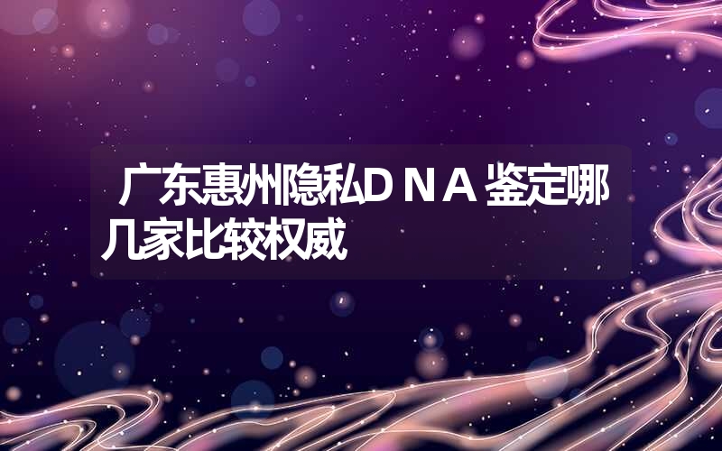 广东惠州隐私DNA鉴定哪几家比较权威