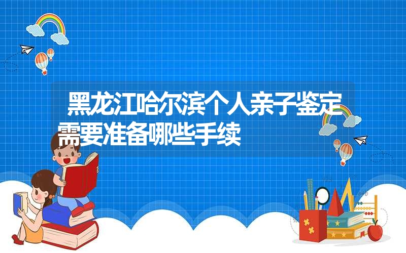 黑龙江哈尔滨个人亲子鉴定需要准备哪些手续