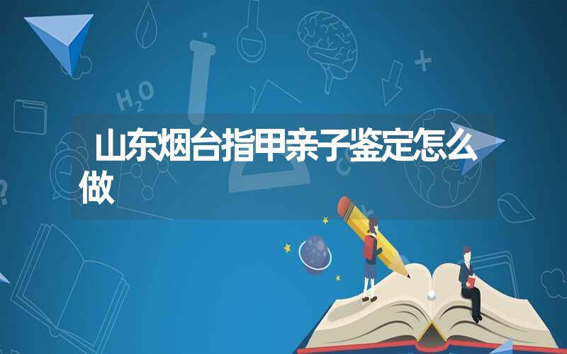 山东烟台指甲亲子鉴定怎么做