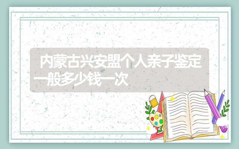 内蒙古兴安盟个人亲子鉴定一般多少钱一次