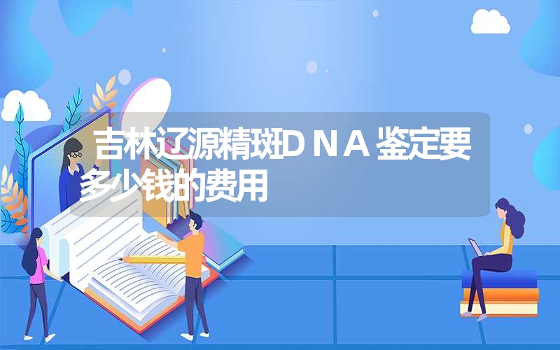 吉林辽源精斑DNA鉴定要多少钱的费用