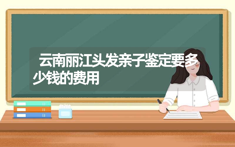 云南丽江头发亲子鉴定要多少钱的费用