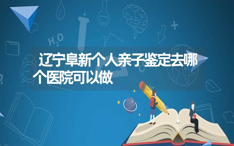 辽宁阜新个人亲子鉴定去哪个医院可以做