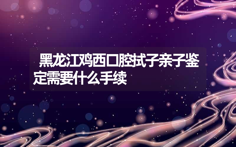 黑龙江鸡西口腔拭子亲子鉴定需要什么手续