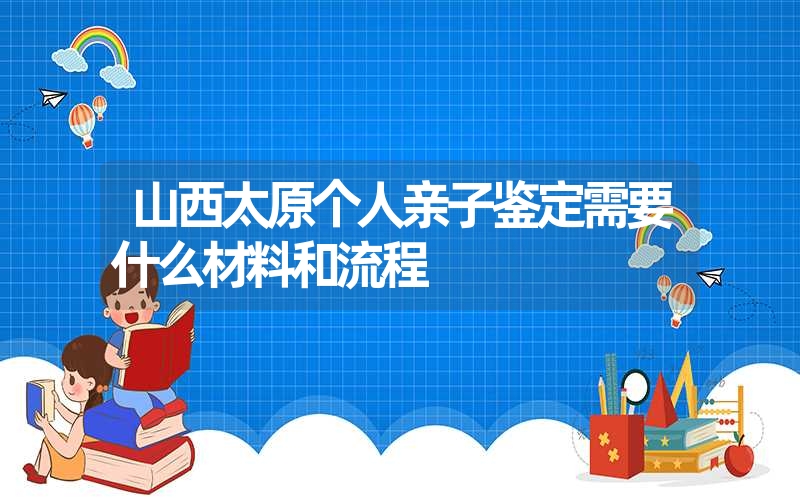 山西太原个人亲子鉴定需要什么材料和流程