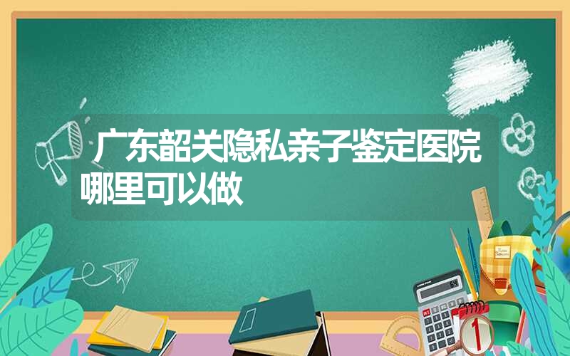 广东韶关隐私亲子鉴定医院哪里可以做