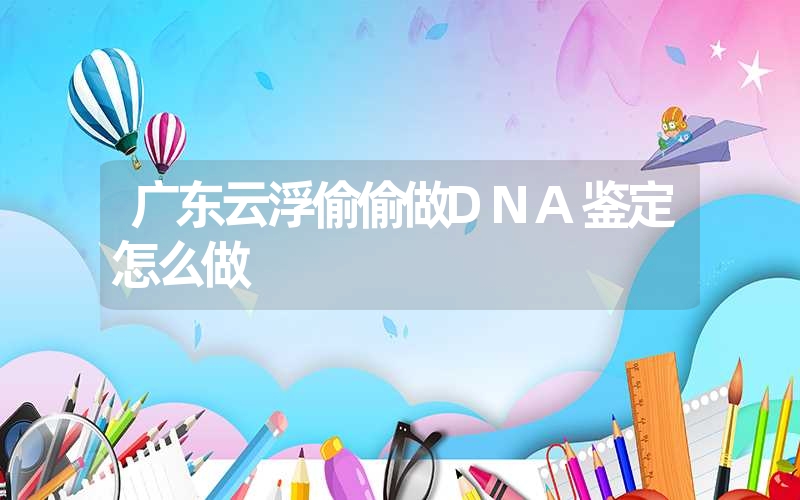 广东云浮偷偷做DNA鉴定怎么做