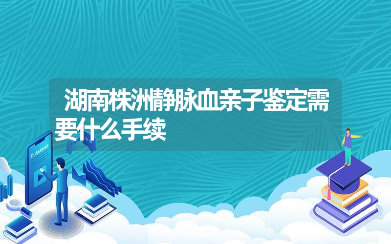 湖南株洲静脉血亲子鉴定需要什么手续