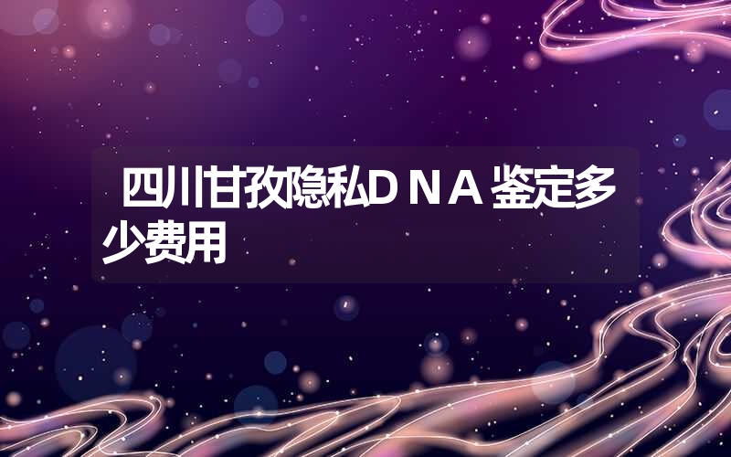 四川甘孜隐私DNA鉴定多少费用