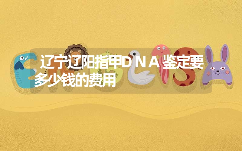 辽宁辽阳指甲DNA鉴定要多少钱的费用