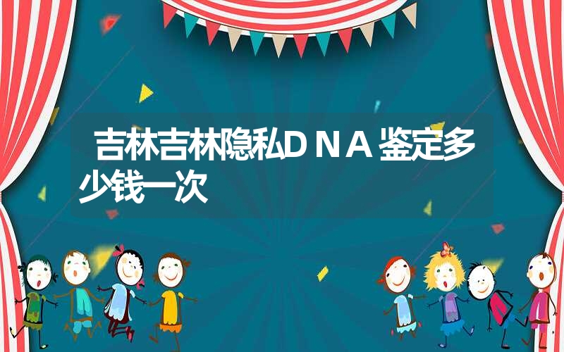 吉林吉林隐私DNA鉴定多少钱一次