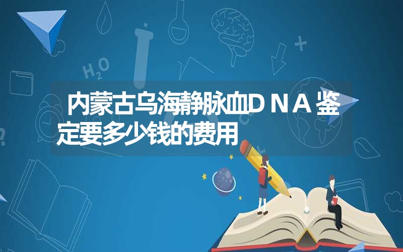 内蒙古乌海静脉血DNA鉴定要多少钱的费用