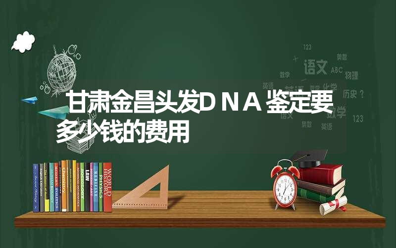 甘肃金昌头发DNA鉴定要多少钱的费用