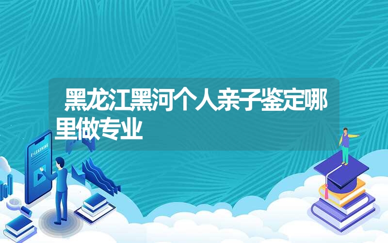 黑龙江黑河个人亲子鉴定哪里做专业