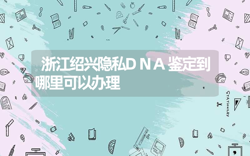 浙江绍兴隐私DNA鉴定到哪里可以办理