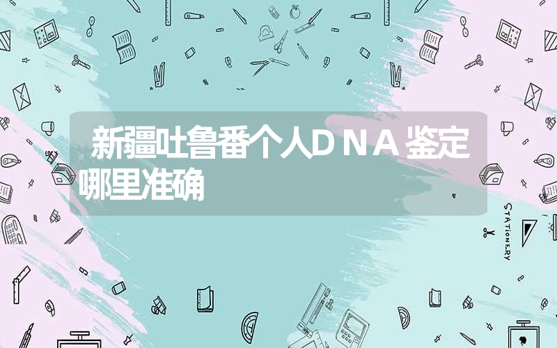 新疆吐鲁番个人DNA鉴定哪里准确