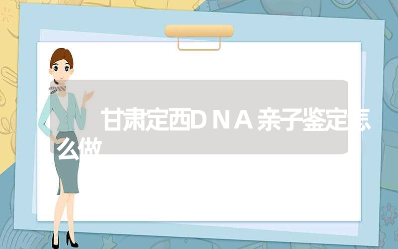 甘肃定西DNA亲子鉴定怎么做