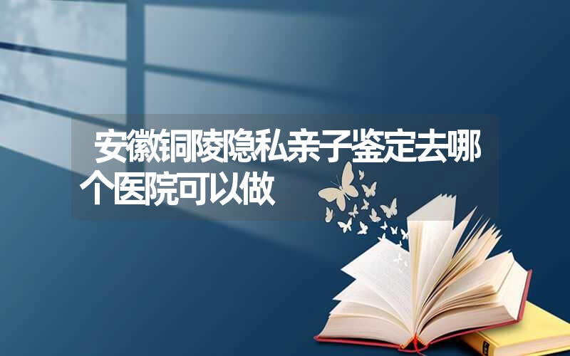 安徽铜陵隐私亲子鉴定去哪个医院可以做
