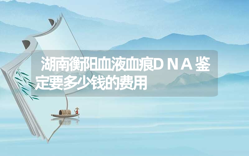 湖南衡阳血液血痕DNA鉴定要多少钱的费用